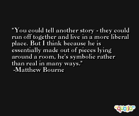You could tell another story - they could run off together and live in a more liberal place. But I think because he is essentially made out of pieces lying around a room, he's symbolic rather than real in many ways. -Matthew Bourne
