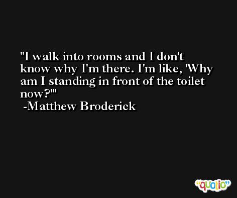 I walk into rooms and I don't know why I'm there. I'm like, 'Why am I standing in front of the toilet now?' -Matthew Broderick