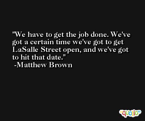 We have to get the job done. We've got a certain time we've got to get LaSalle Street open, and we've got to hit that date. -Matthew Brown
