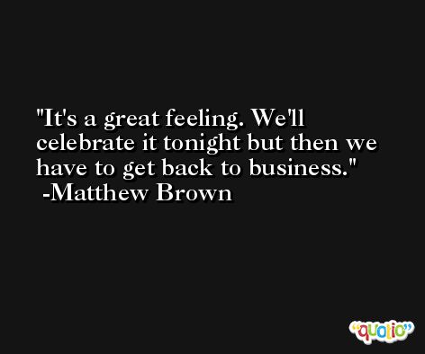 It's a great feeling. We'll celebrate it tonight but then we have to get back to business. -Matthew Brown