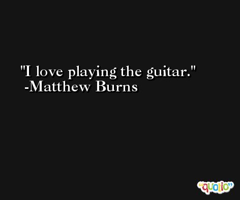 I love playing the guitar. -Matthew Burns