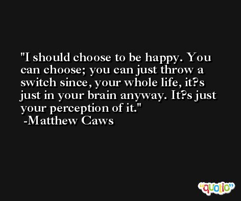I should choose to be happy. You can choose; you can just throw a switch since, your whole life, it?s just in your brain anyway. It?s just your perception of it. -Matthew Caws
