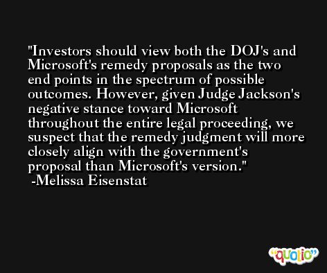 Investors should view both the DOJ's and Microsoft's remedy proposals as the two end points in the spectrum of possible outcomes. However, given Judge Jackson's negative stance toward Microsoft throughout the entire legal proceeding, we suspect that the remedy judgment will more closely align with the government's proposal than Microsoft's version. -Melissa Eisenstat