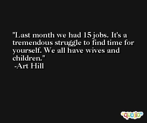 Last month we had 15 jobs. It's a tremendous struggle to find time for yourself. We all have wives and children. -Art Hill