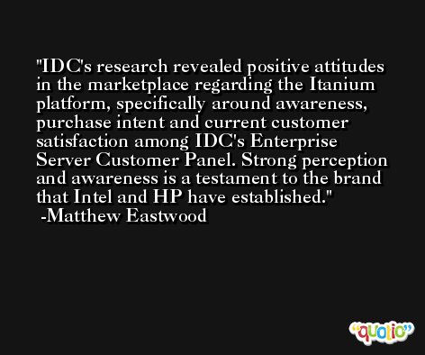 IDC's research revealed positive attitudes in the marketplace regarding the Itanium platform, specifically around awareness, purchase intent and current customer satisfaction among IDC's Enterprise Server Customer Panel. Strong perception and awareness is a testament to the brand that Intel and HP have established. -Matthew Eastwood