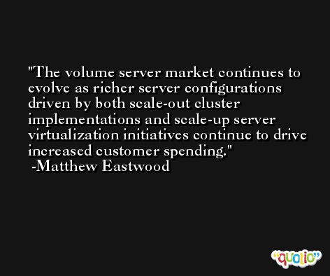 The volume server market continues to evolve as richer server configurations driven by both scale-out cluster implementations and scale-up server virtualization initiatives continue to drive increased customer spending. -Matthew Eastwood