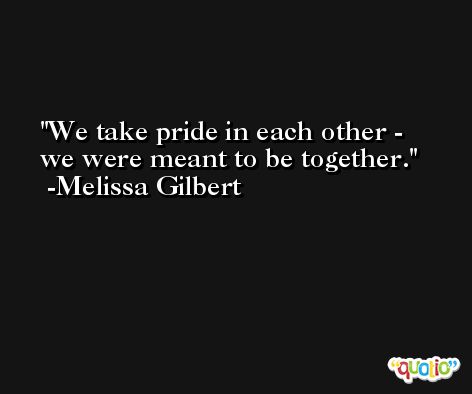 We take pride in each other - we were meant to be together. -Melissa Gilbert