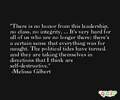 There is no honor from this leadership, no class, no integrity, ... It's very hard for all of us who are no longer there; there's a certain sense that everything was for naught. The political tides have turned. and they are taking themselves in directions that I think are self-destructive. -Melissa Gilbert