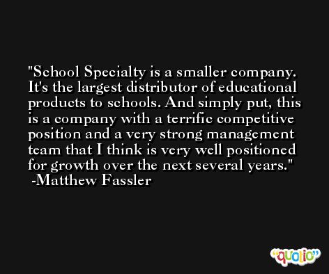 School Specialty is a smaller company. It's the largest distributor of educational products to schools. And simply put, this is a company with a terrific competitive position and a very strong management team that I think is very well positioned for growth over the next several years. -Matthew Fassler