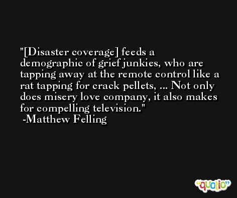 [Disaster coverage] feeds a demographic of grief junkies, who are tapping away at the remote control like a rat tapping for crack pellets, ... Not only does misery love company, it also makes for compelling television. -Matthew Felling