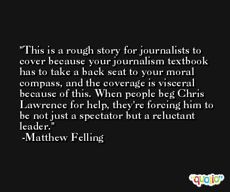 This is a rough story for journalists to cover because your journalism textbook has to take a back seat to your moral compass, and the coverage is visceral because of this. When people beg Chris Lawrence for help, they're forcing him to be not just a spectator but a reluctant leader. -Matthew Felling