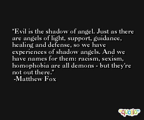 Evil is the shadow of angel. Just as there are angels of light, support, guidance, healing and defense, so we have experiences of shadow angels. And we have names for them: racism, sexism, homophobia are all demons - but they're not out there. -Matthew Fox