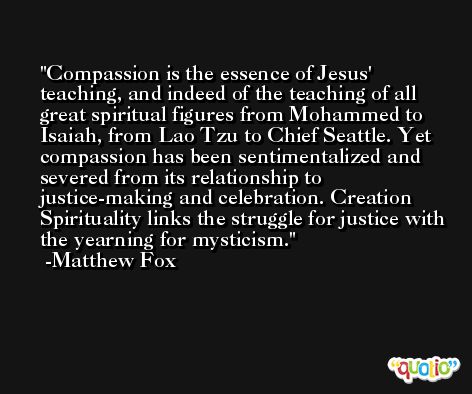 Compassion is the essence of Jesus' teaching, and indeed of the teaching of all great spiritual figures from Mohammed to Isaiah, from Lao Tzu to Chief Seattle. Yet compassion has been sentimentalized and severed from its relationship to justice-making and celebration. Creation Spirituality links the struggle for justice with the yearning for mysticism. -Matthew Fox