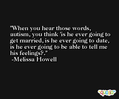 When you hear those words, autism, you think 'is he ever going to get married, is he ever going to date, is he ever going to be able to tell me his feelings?. -Melissa Howell