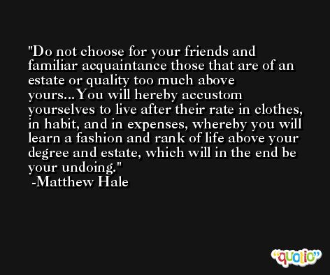 Do not choose for your friends and familiar acquaintance those that are of an estate or quality too much above yours...You will hereby accustom yourselves to live after their rate in clothes, in habit, and in expenses, whereby you will learn a fashion and rank of life above your degree and estate, which will in the end be your undoing. -Matthew Hale