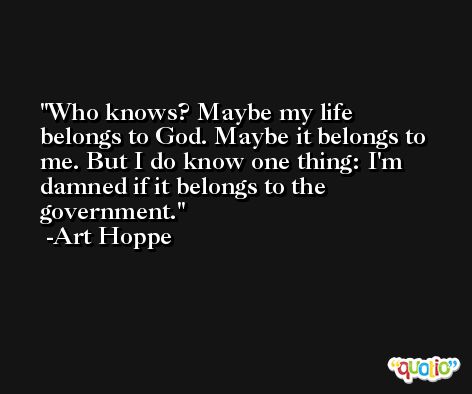 Who knows? Maybe my life belongs to God. Maybe it belongs to me. But I do know one thing: I'm damned if it belongs to the government. -Art Hoppe