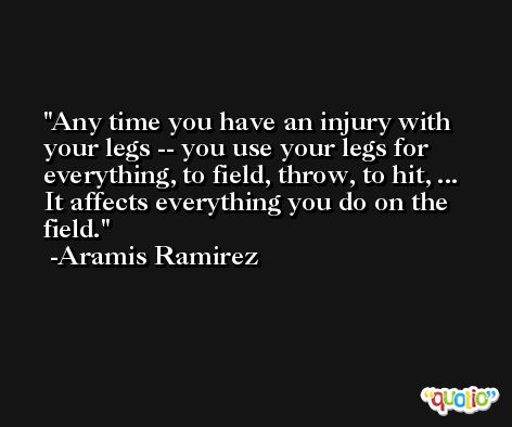 Any time you have an injury with your legs -- you use your legs for everything, to field, throw, to hit, ... It affects everything you do on the field. -Aramis Ramirez