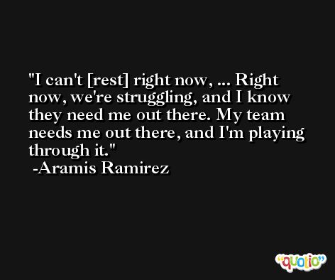 I can't [rest] right now, ... Right now, we're struggling, and I know they need me out there. My team needs me out there, and I'm playing through it. -Aramis Ramirez
