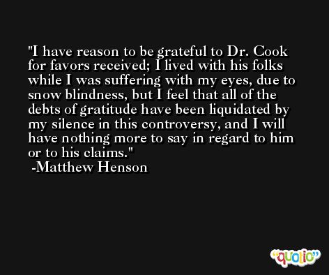 I have reason to be grateful to Dr. Cook for favors received; I lived with his folks while I was suffering with my eyes, due to snow blindness, but I feel that all of the debts of gratitude have been liquidated by my silence in this controversy, and I will have nothing more to say in regard to him or to his claims. -Matthew Henson