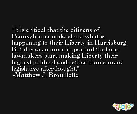 It is critical that the citizens of Pennsylvania understand what is happening to their Liberty in Harrisburg. But it is even more important that our lawmakers start making Liberty their highest political end rather than a mere legislative afterthought. -Matthew J. Brouillette