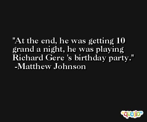 At the end, he was getting 10 grand a night, he was playing Richard Gere 's birthday party. -Matthew Johnson