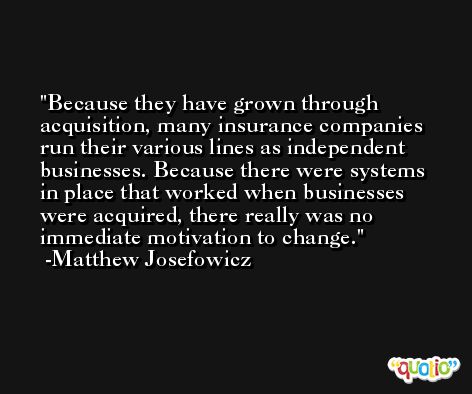 Because they have grown through acquisition, many insurance companies run their various lines as independent businesses. Because there were systems in place that worked when businesses were acquired, there really was no immediate motivation to change. -Matthew Josefowicz