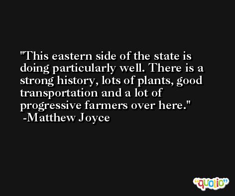 This eastern side of the state is doing particularly well. There is a strong history, lots of plants, good transportation and a lot of progressive farmers over here. -Matthew Joyce