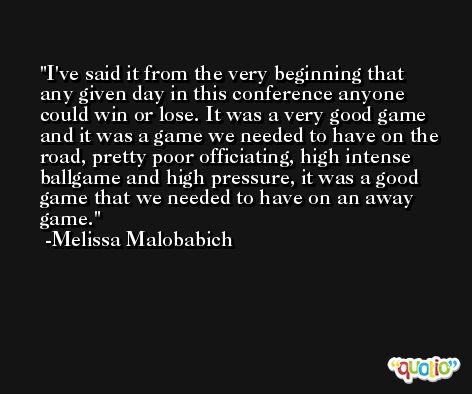 I've said it from the very beginning that any given day in this conference anyone could win or lose. It was a very good game and it was a game we needed to have on the road, pretty poor officiating, high intense ballgame and high pressure, it was a good game that we needed to have on an away game. -Melissa Malobabich