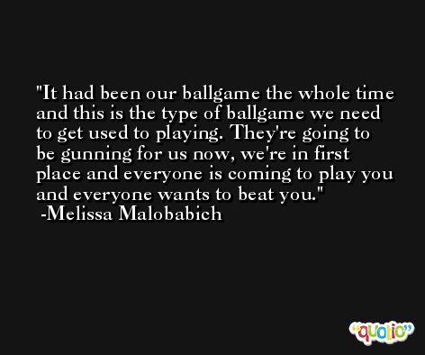 It had been our ballgame the whole time and this is the type of ballgame we need to get used to playing. They're going to be gunning for us now, we're in first place and everyone is coming to play you and everyone wants to beat you. -Melissa Malobabich