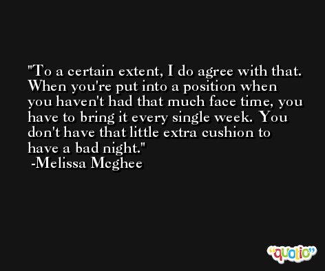 To a certain extent, I do agree with that. When you're put into a position when you haven't had that much face time, you have to bring it every single week. You don't have that little extra cushion to have a bad night. -Melissa Mcghee