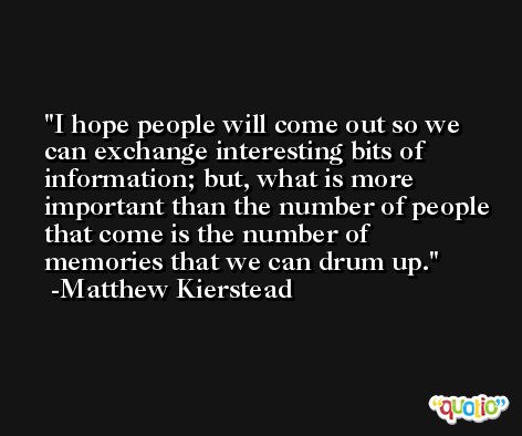 I hope people will come out so we can exchange interesting bits of information; but, what is more important than the number of people that come is the number of memories that we can drum up. -Matthew Kierstead