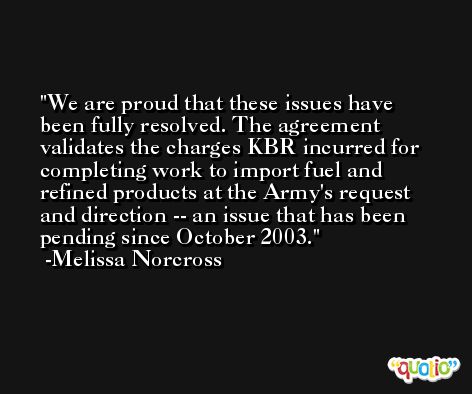 We are proud that these issues have been fully resolved. The agreement validates the charges KBR incurred for completing work to import fuel and refined products at the Army's request and direction -- an issue that has been pending since October 2003. -Melissa Norcross
