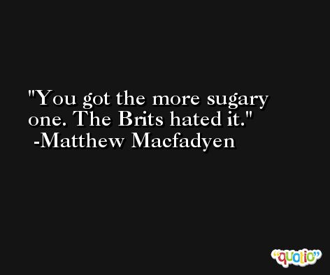 You got the more sugary one. The Brits hated it. -Matthew Macfadyen
