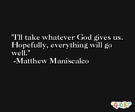 I'll take whatever God gives us. Hopefully, everything will go well. -Matthew Maniscalco