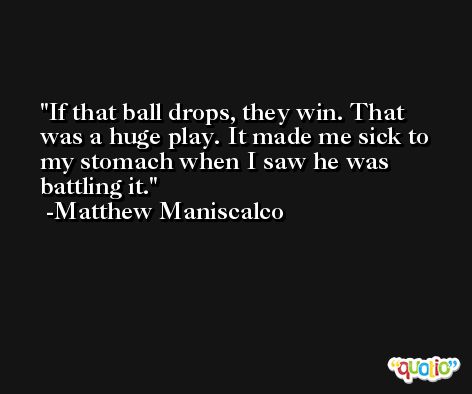 If that ball drops, they win. That was a huge play. It made me sick to my stomach when I saw he was battling it. -Matthew Maniscalco