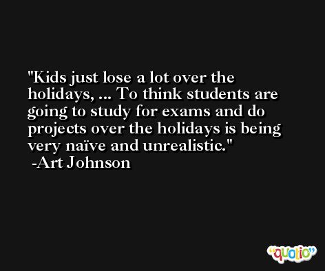 Kids just lose a lot over the holidays, ... To think students are going to study for exams and do projects over the holidays is being very naïve and unrealistic. -Art Johnson