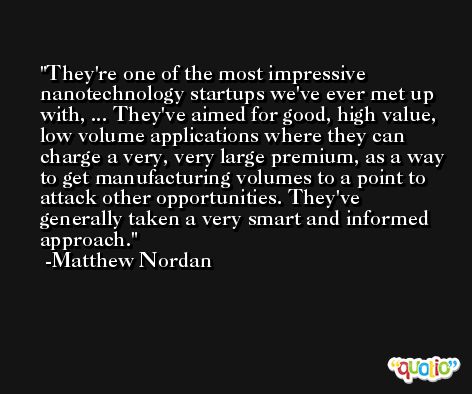 They're one of the most impressive nanotechnology startups we've ever met up with, ... They've aimed for good, high value, low volume applications where they can charge a very, very large premium, as a way to get manufacturing volumes to a point to attack other opportunities. They've generally taken a very smart and informed approach. -Matthew Nordan