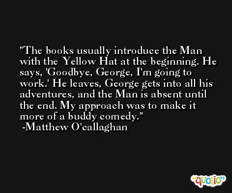 The books usually introduce the Man with the Yellow Hat at the beginning. He says, 'Goodbye, George, I'm going to work.' He leaves, George gets into all his adventures, and the Man is absent until the end. My approach was to make it more of a buddy comedy. -Matthew O'callaghan