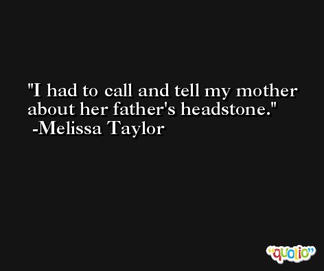 I had to call and tell my mother about her father's headstone. -Melissa Taylor