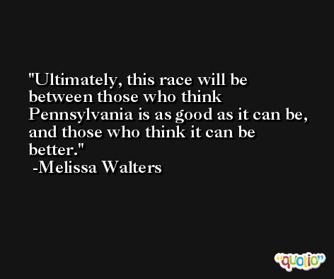 Ultimately, this race will be between those who think Pennsylvania is as good as it can be, and those who think it can be better. -Melissa Walters