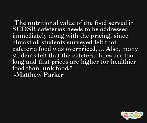 The nutritional value of the food served in SCDSB cafeterias needs to be addressed immediately along with the pricing, since almost all students surveyed felt that cafeteria food was overpriced, ... Also, many students felt that the cafeteria lines are too long and that prices are higher for healthier food than junk food. -Matthew Parker