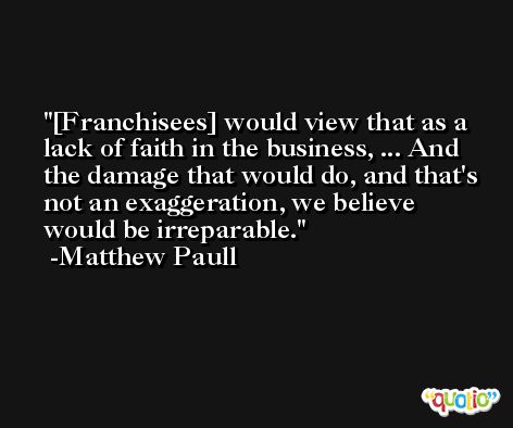 [Franchisees] would view that as a lack of faith in the business, ... And the damage that would do, and that's not an exaggeration, we believe would be irreparable. -Matthew Paull