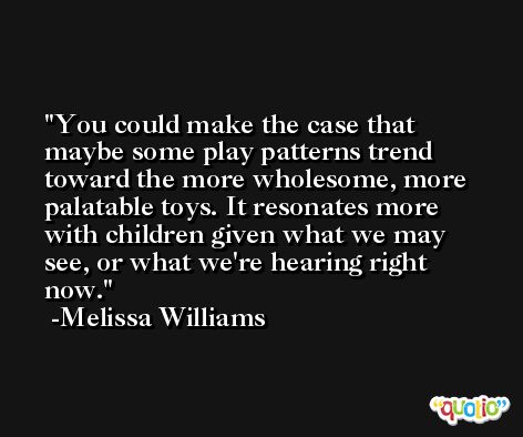 You could make the case that maybe some play patterns trend toward the more wholesome, more palatable toys. It resonates more with children given what we may see, or what we're hearing right now. -Melissa Williams