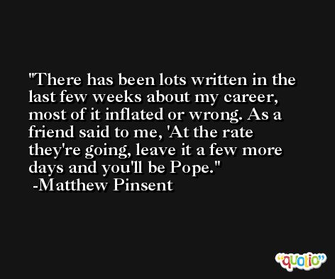 There has been lots written in the last few weeks about my career, most of it inflated or wrong. As a friend said to me, 'At the rate they're going, leave it a few more days and you'll be Pope. -Matthew Pinsent
