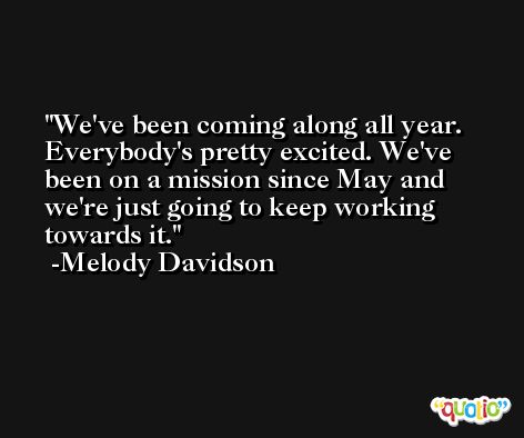 We've been coming along all year. Everybody's pretty excited. We've been on a mission since May and we're just going to keep working towards it. -Melody Davidson
