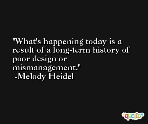 What's happening today is a result of a long-term history of poor design or mismanagement. -Melody Heidel