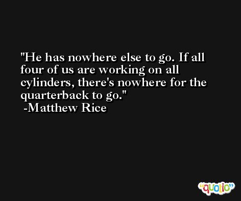 He has nowhere else to go. If all four of us are working on all cylinders, there's nowhere for the quarterback to go. -Matthew Rice