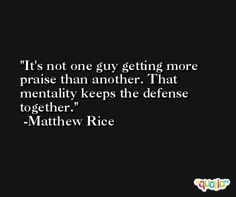 It's not one guy getting more praise than another. That mentality keeps the defense together. -Matthew Rice