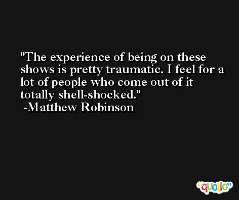 The experience of being on these shows is pretty traumatic. I feel for a lot of people who come out of it totally shell-shocked. -Matthew Robinson