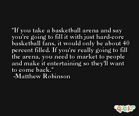 If you take a basketball arena and say you're going to fill it with just hard-core basketball fans, it would only be about 40 percent filled. If you're really going to fill the arena, you need to market to people and make it entertaining so they'll want to come back. -Matthew Robinson